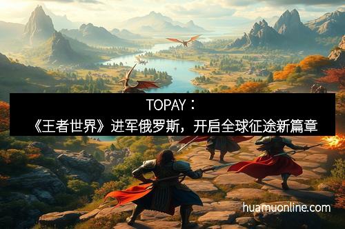 TOPAY：《王者世界》进军俄罗斯，开启全球征途新篇章